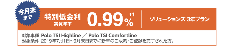 今月末まで特別低金利 実質年率0.99%ソリューションズ 3年プラン 対象車種：Polo TSI Highline / Polo TSI Comfortline 対象条件：2019年7月1日〜9月末日までに新車のご成約・ご登録を完了された方。